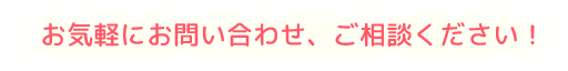 お気軽にお問い合わせ、ご相談ください！
