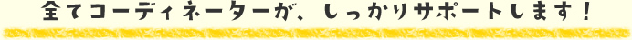 全てコーディネーターが、しっかりサポートします！