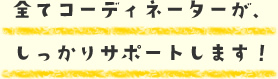 全てコーディネーターが、しっかりサポートします！